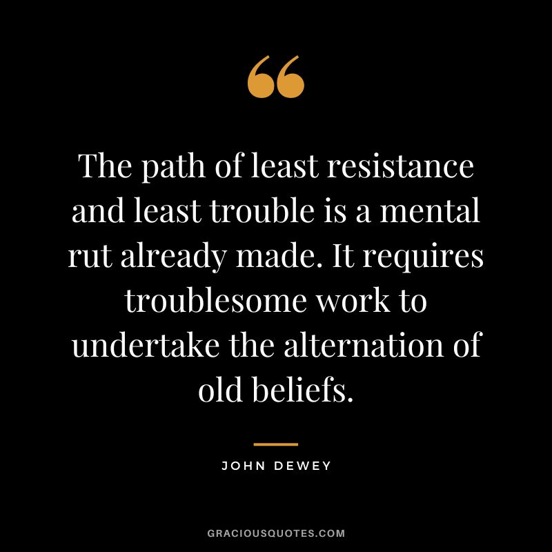 The path of least resistance and least trouble is a mental rut already made. It requires troublesome work to undertake the alternation of old beliefs.