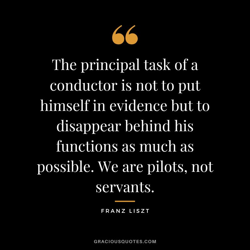 The principal task of a conductor is not to put himself in evidence but to disappear behind his functions as much as possible. We are pilots, not servants.