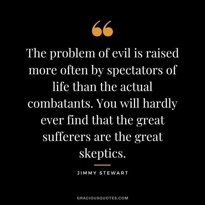 The problem of evil is raised more often by spectators of life than the actual combatants. You will hardly ever find that the great sufferers are the great skeptics.