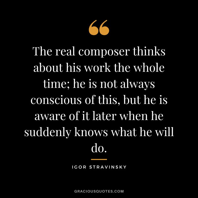 The real composer thinks about his work the whole time; he is not always conscious of this, but he is aware of it later when he suddenly knows what he will do.