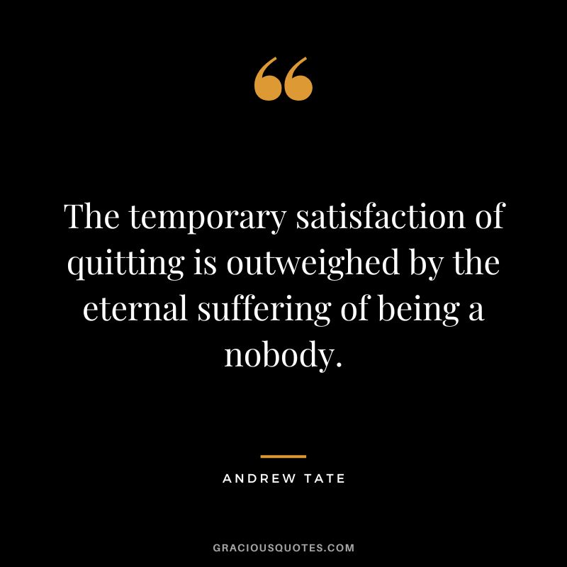 The temporary satisfaction of quitting is outweighed by the eternal suffering of being a nobody.