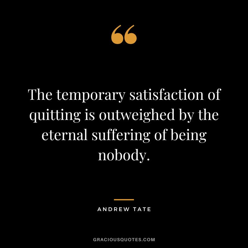 The temporary satisfaction of quitting is outweighed by the eternal suffering of being nobody.