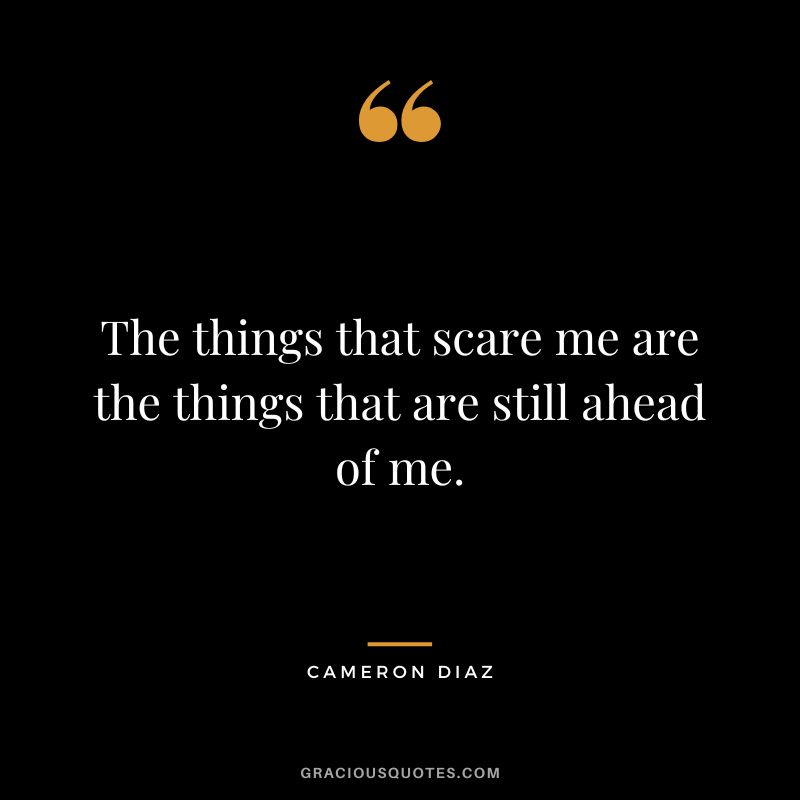 The things that scare me are the things that are still ahead of me.