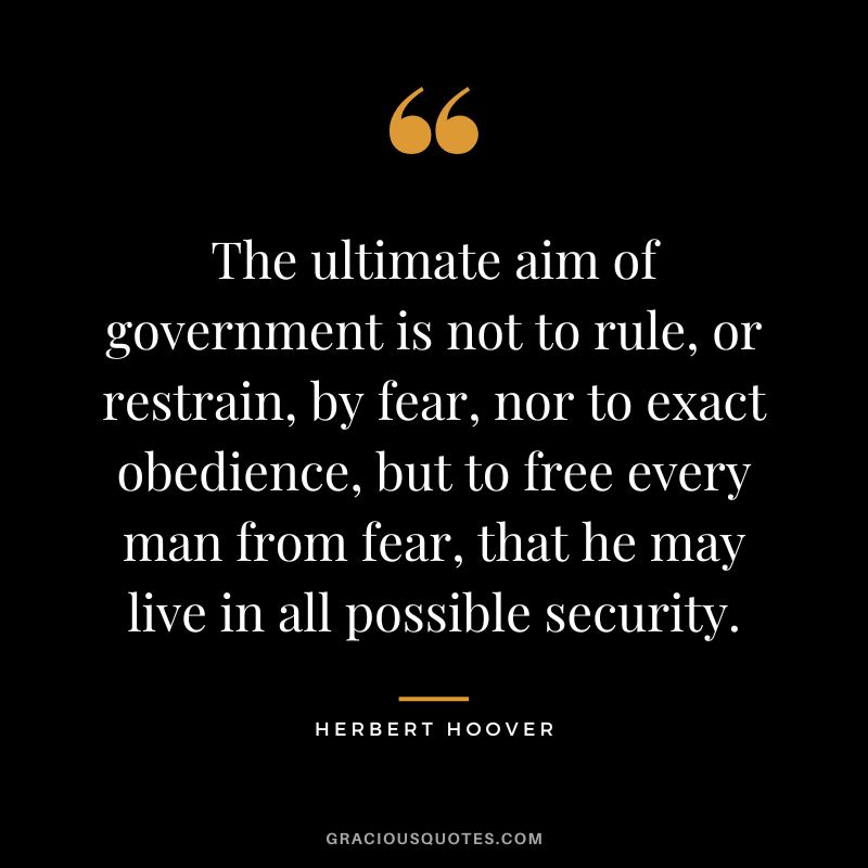 The ultimate aim of government is not to rule, or restrain, by fear, nor to exact obedience, but to free every man from fear, that he may live in all possible security.