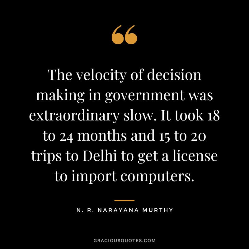 The velocity of decision making in government was extraordinary slow. It took 18 to 24 months and 15 to 20 trips to Delhi to get a license to import computers.