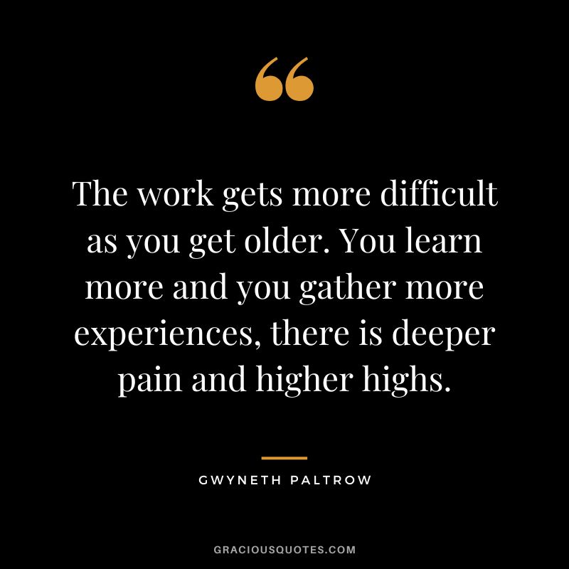 The work gets more difficult as you get older. You learn more and you gather more experiences, there is deeper pain and higher highs.