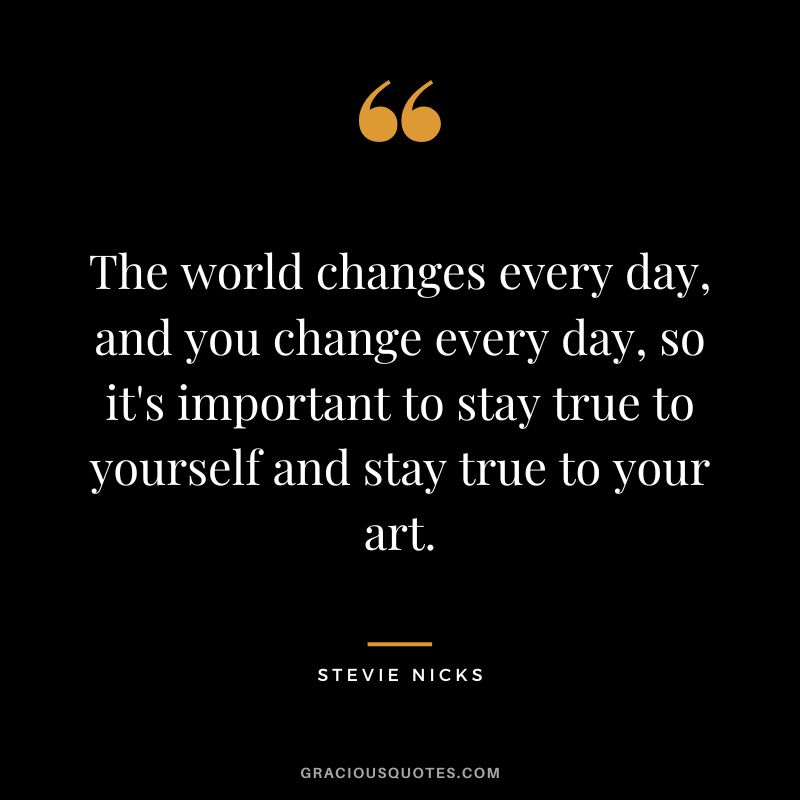 The world changes every day, and you change every day, so it's important to stay true to yourself and stay true to your art.