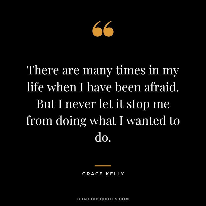 There are many times in my life when I have been afraid. But I never let it stop me from doing what I wanted to do.