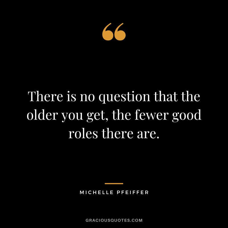 There is no question that the older you get, the fewer good roles there are.