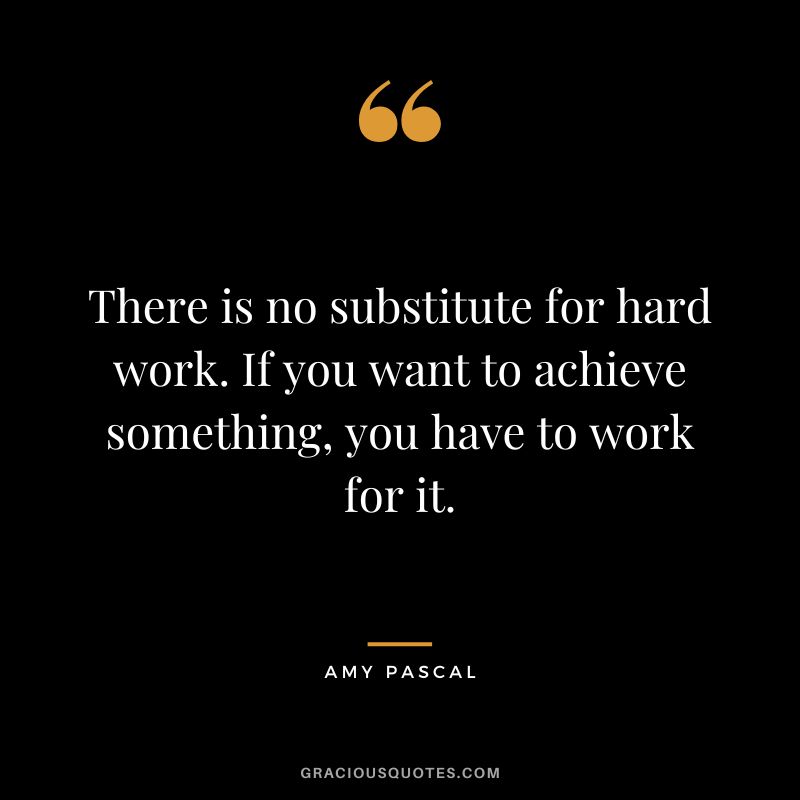 There is no substitute for hard work. If you want to achieve something, you have to work for it.