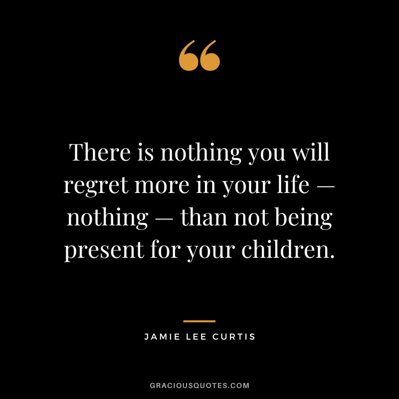 There is nothing you will regret more in your life — nothing — than not being present for your children.