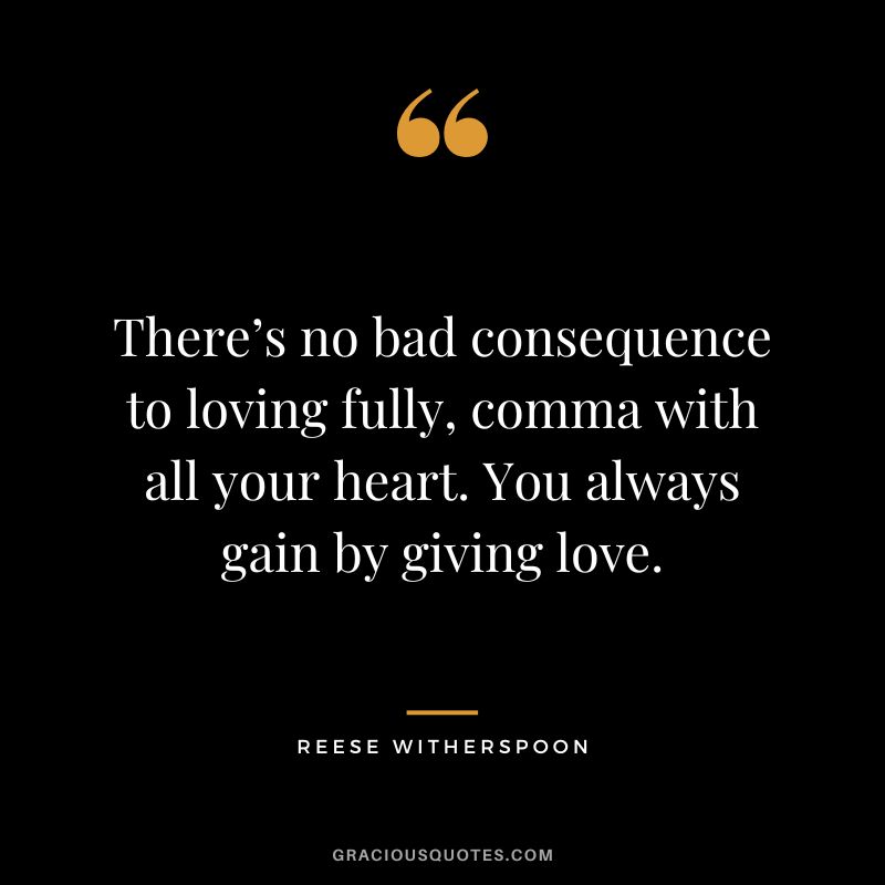 There’s no bad consequence to loving fully, comma with all your heart. You always gain by giving love.