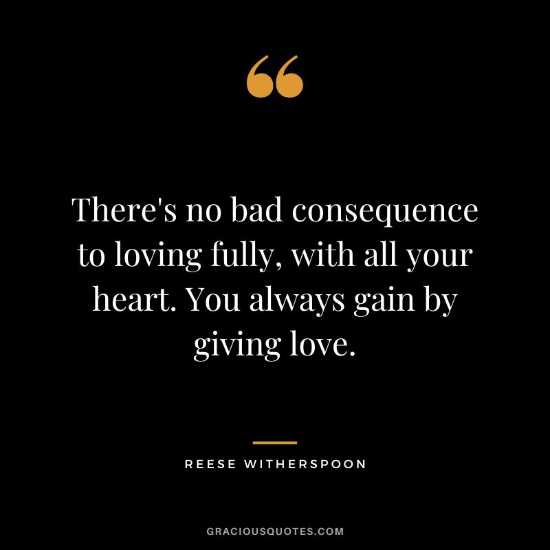 There's no bad consequence to loving fully, with all your heart. You always gain by giving love.
