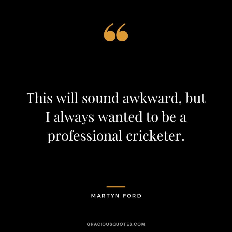 This will sound awkward, but I always wanted to be a professional cricketer.
