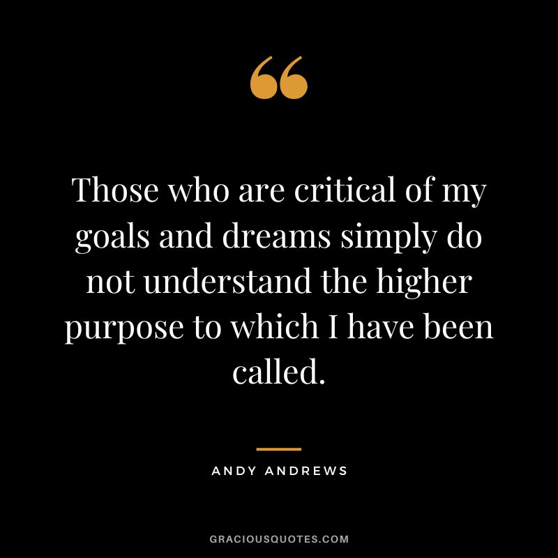 Those who are critical of my goals and dreams simply do not understand the higher purpose to which I have been called.