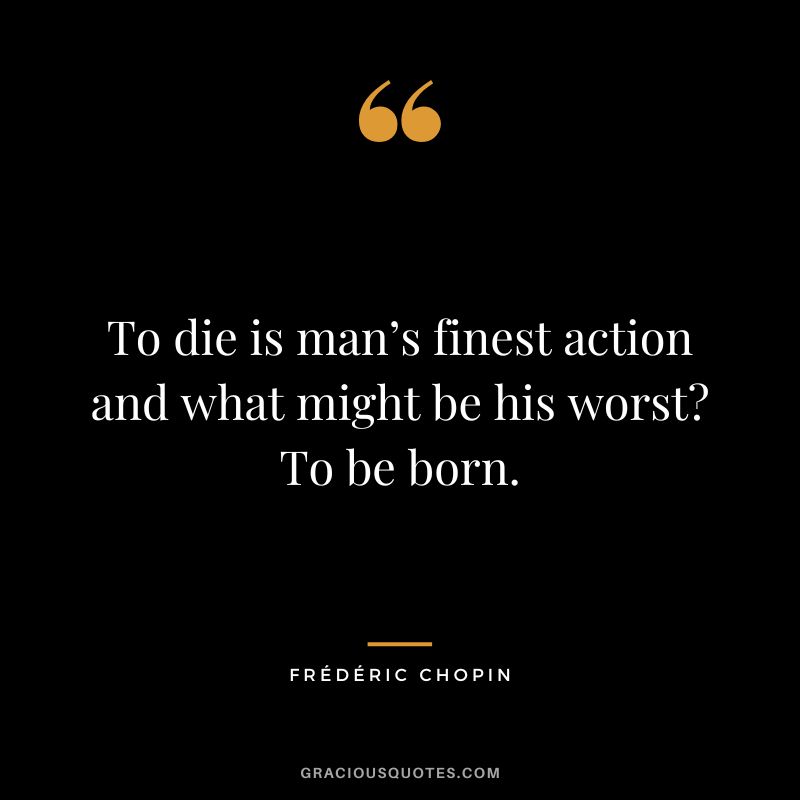 To die is man’s finest action and what might be his worst To be born.
