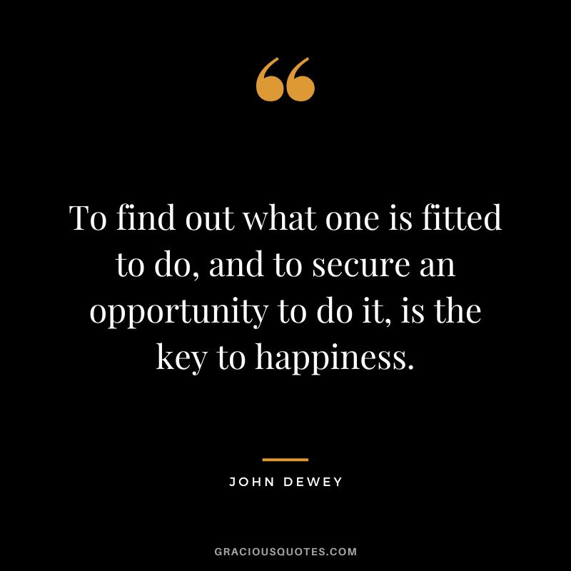 To find out what one is fitted to do, and to secure an opportunity to do it, is the key to happiness.