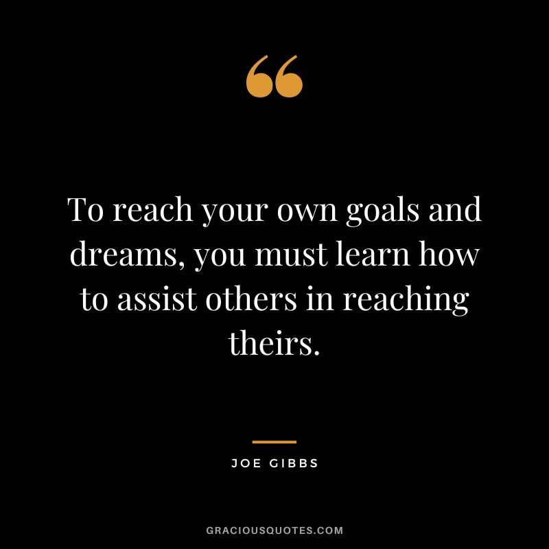 To reach your own goals and dreams, you must learn how to assist others in reaching theirs.