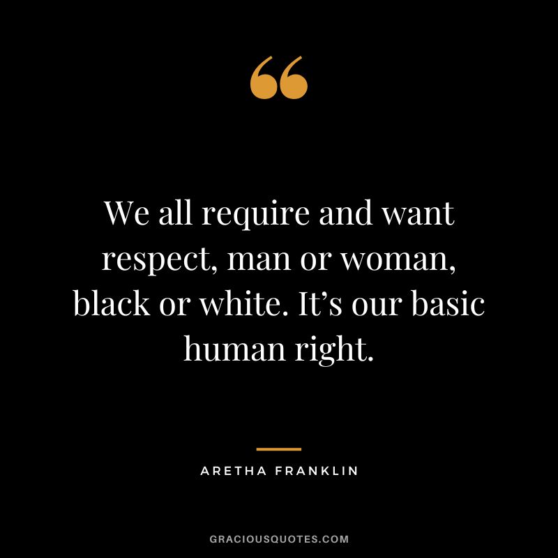 We all require and want respect, man or woman, black or white. It’s our basic human right.