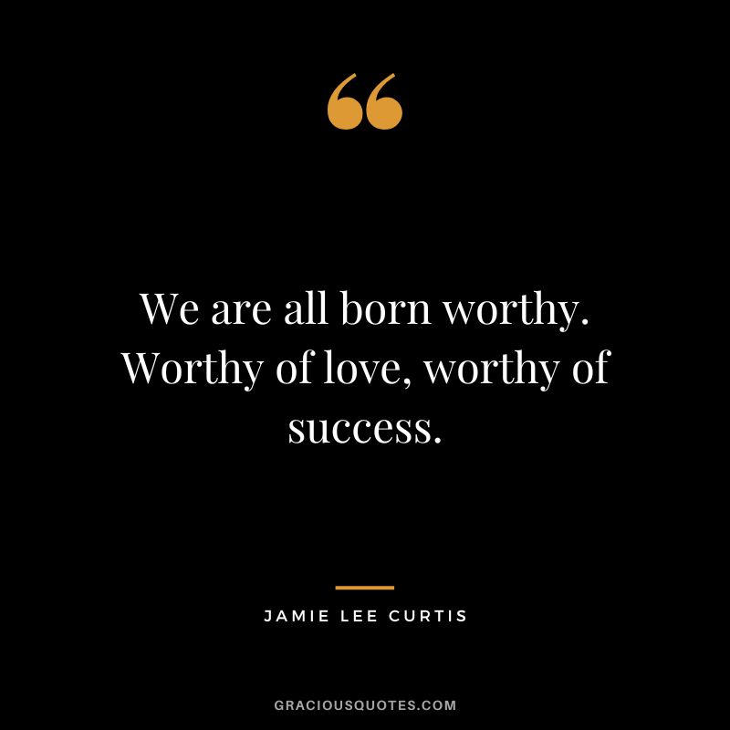 We are all born worthy. Worthy of love, worthy of success.