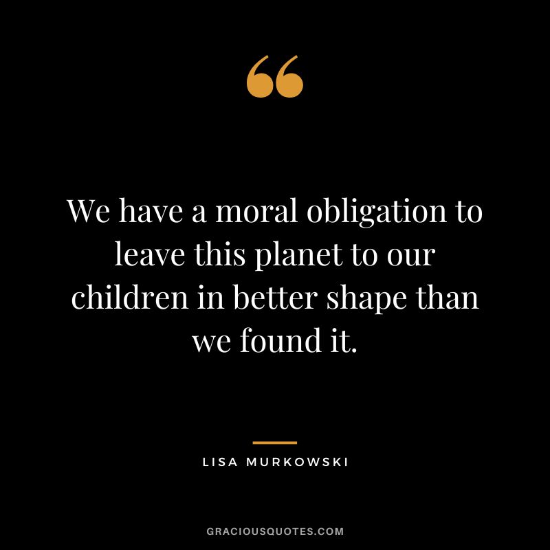 We have a moral obligation to leave this planet to our children in better shape than we found it.