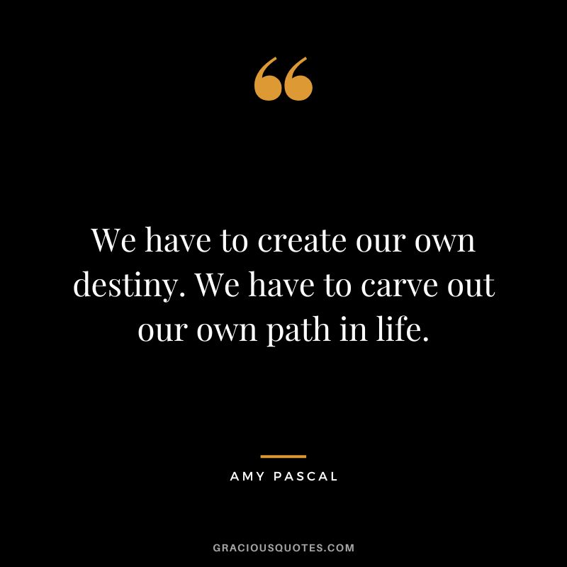 We have to create our own destiny. We have to carve out our own path in life.