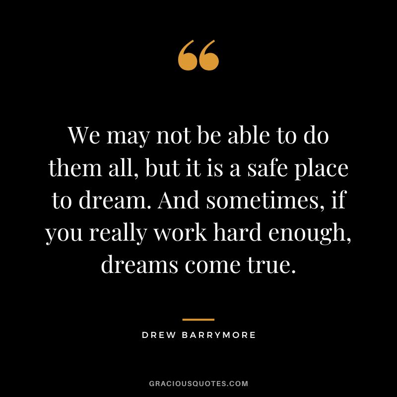 We may not be able to do them all, but it is a safe place to dream. And sometimes, if you really work hard enough, dreams come true.