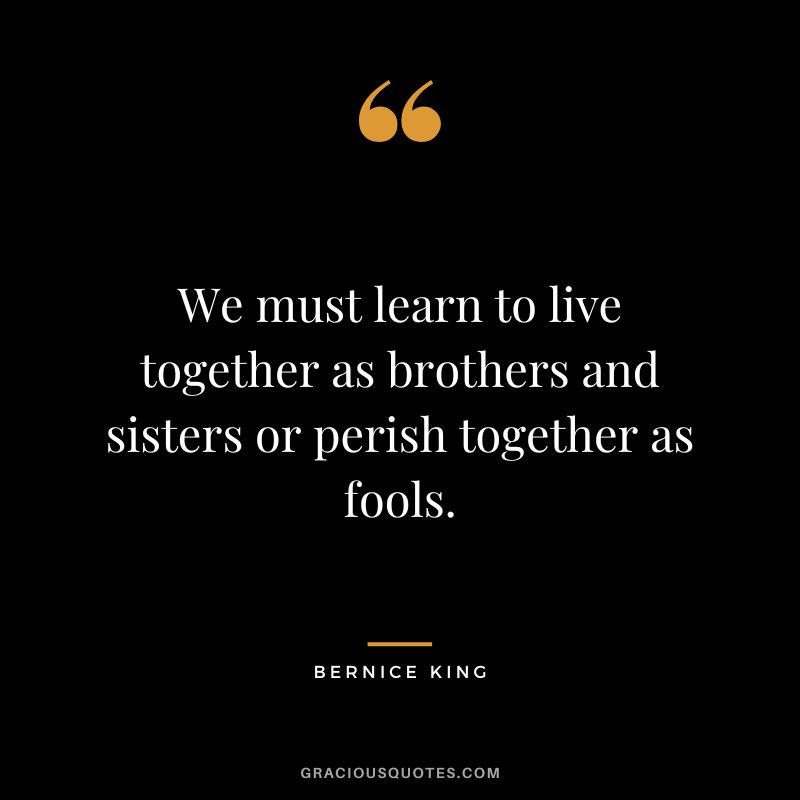 We must learn to live together as brothers and sisters or perish together as fools.