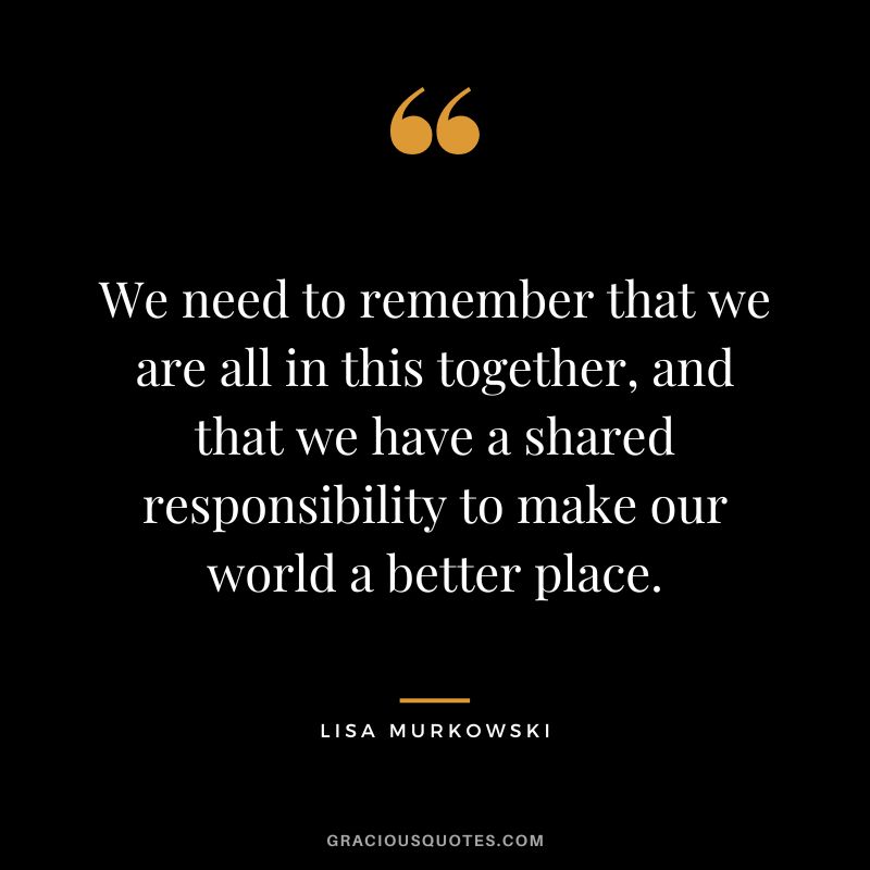 We need to remember that we are all in this together, and that we have a shared responsibility to make our world a better place.