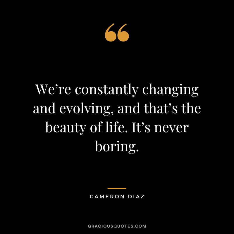 We’re constantly changing and evolving, and that’s the beauty of life. It’s never boring.