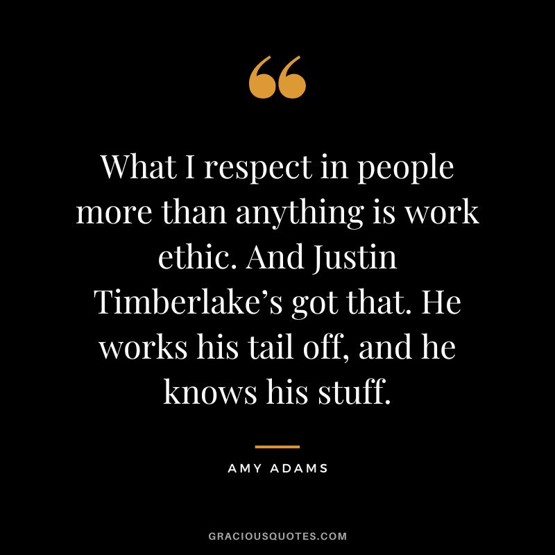 What I respect in people more than anything is work ethic. And Justin Timberlake’s got that. He works his tail off, and he knows his stuff.