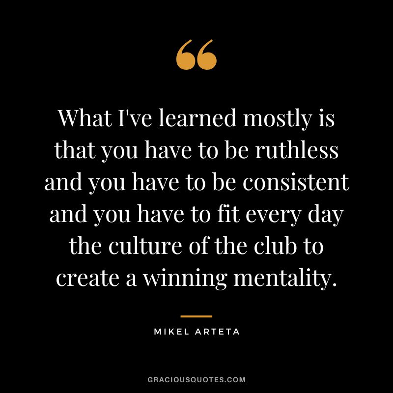 What I've learned mostly is that you have to be ruthless and you have to be consistent and you have to fit every day the culture of the club to create a winning mentality.