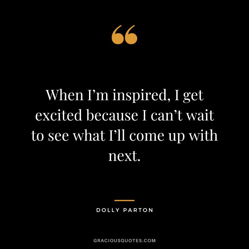 When I’m inspired, I get excited because I can’t wait to see what I’ll come up with next.