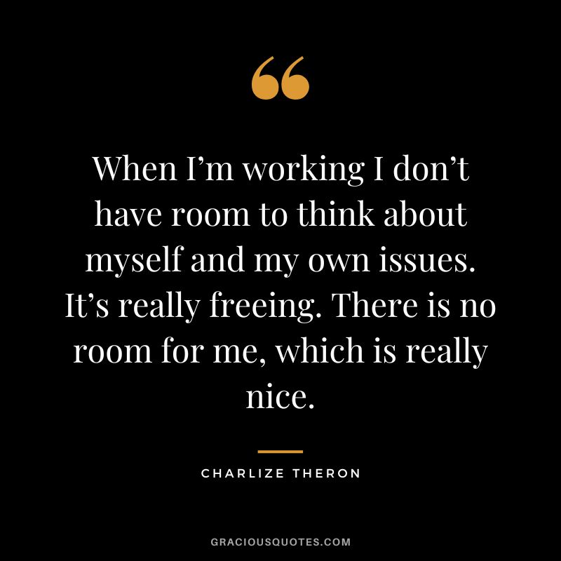 When I’m working I don’t have room to think about myself and my own issues. It’s really freeing. There is no room for me, which is really nice.