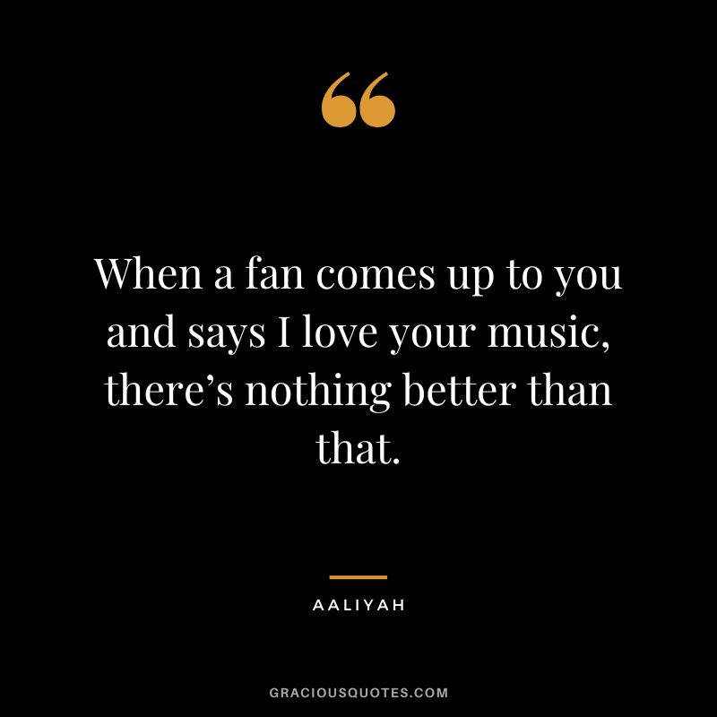 When a fan comes up to you and says I love your music, there’s nothing better than that.