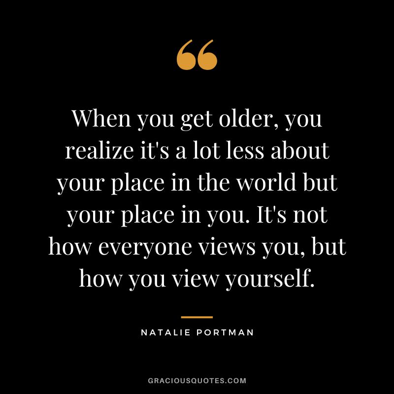 When you get older, you realize it's a lot less about your place in the world but your place in you. It's not how everyone views you, but how you view yourself.