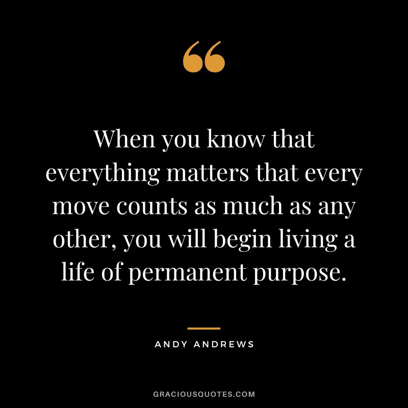 When you know that everything matters that every move counts as much as any other, you will begin living a life of permanent purpose.