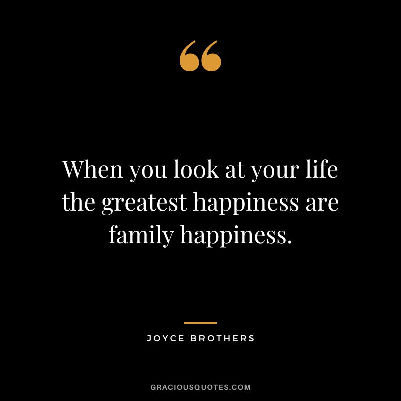 When you look at your life the greatest happiness are family happiness.