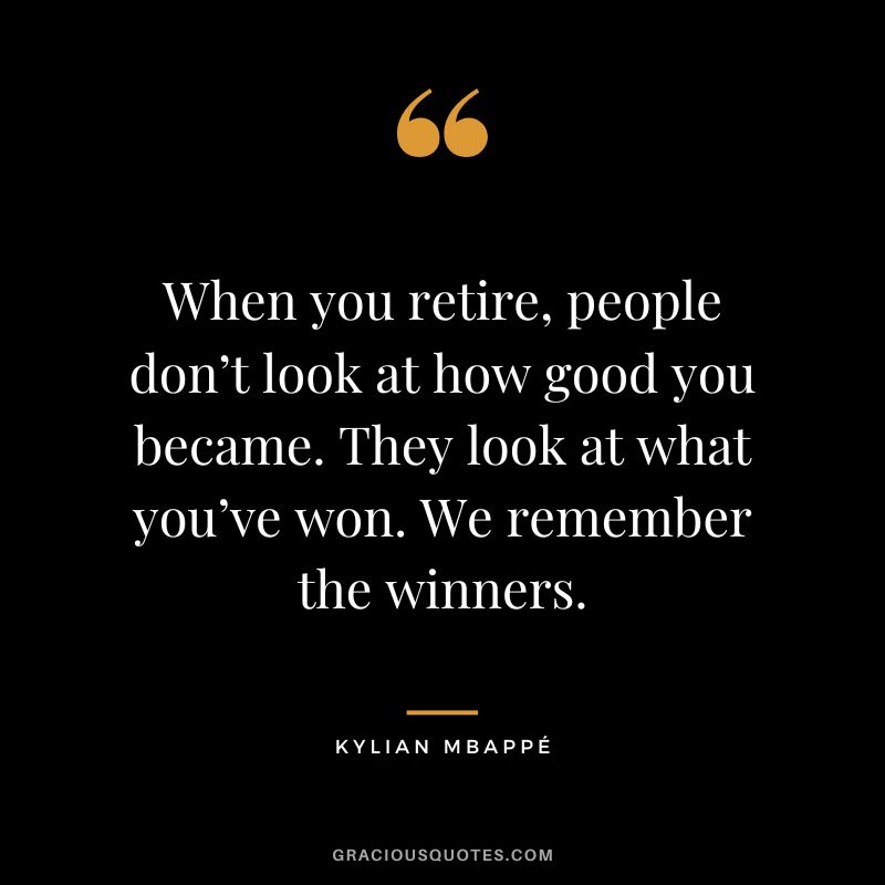 When you retire, people don’t look at how good you became. They look at what you’ve won. We remember the winners.