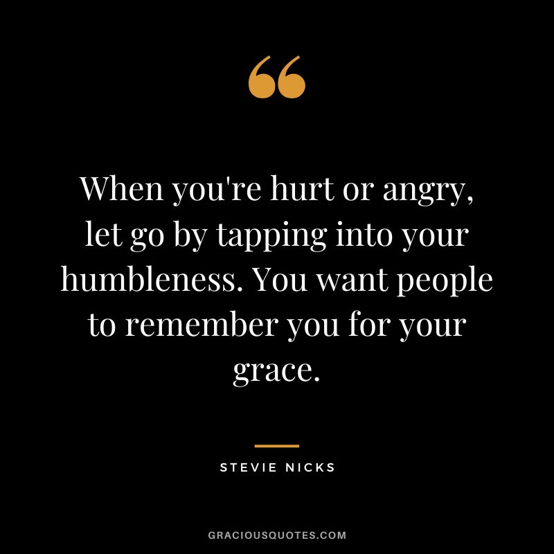 When you're hurt or angry, let go by tapping into your humbleness. You want people to remember you for your grace.