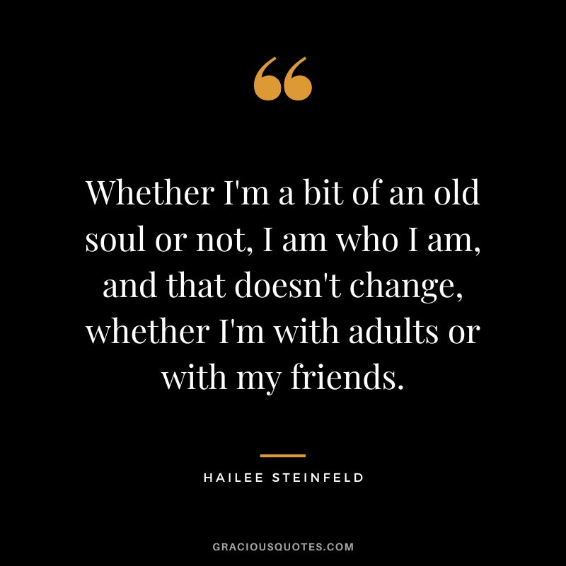 Whether I'm a bit of an old soul or not, I am who I am, and that doesn't change, whether I'm with adults or with my friends.