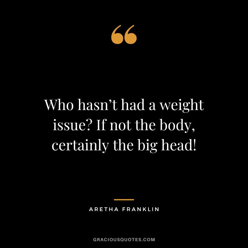 Who hasn’t had a weight issue If not the body, certainly the big head!