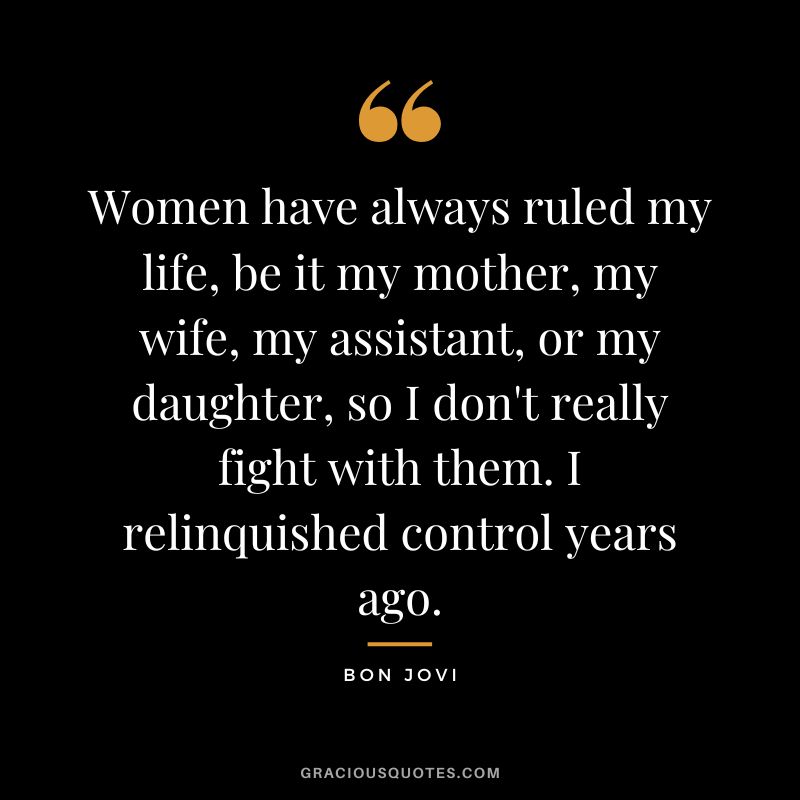 Women have always ruled my life, be it my mother, my wife, my assistant, or my daughter, so I don't really fight with them. I relinquished control years ago.