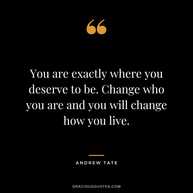 You are exactly where you deserve to be. Change who you are and you will change how you live.