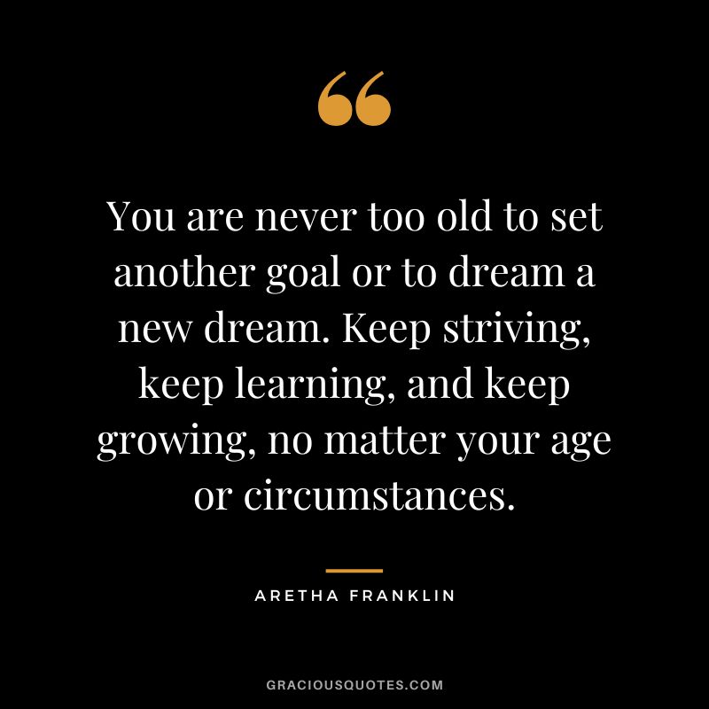 You are never too old to set another goal or to dream a new dream. Keep striving, keep learning, and keep growing, no matter your age or circumstances.
