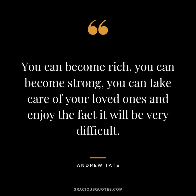 You can become rich, you can become strong, you can take care of your loved ones and enjoy the fact it will be very difficult.