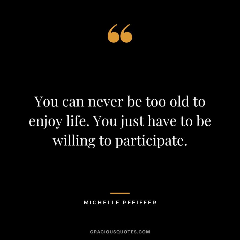 You can never be too old to enjoy life. You just have to be willing to participate.