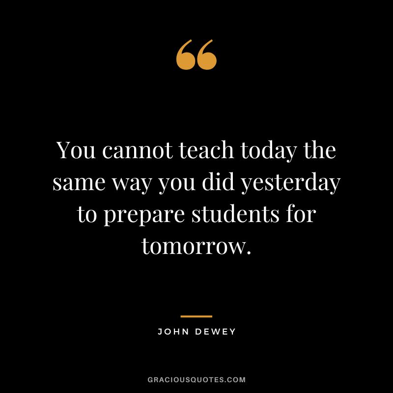 You cannot teach today the same way you did yesterday to prepare students for tomorrow.
