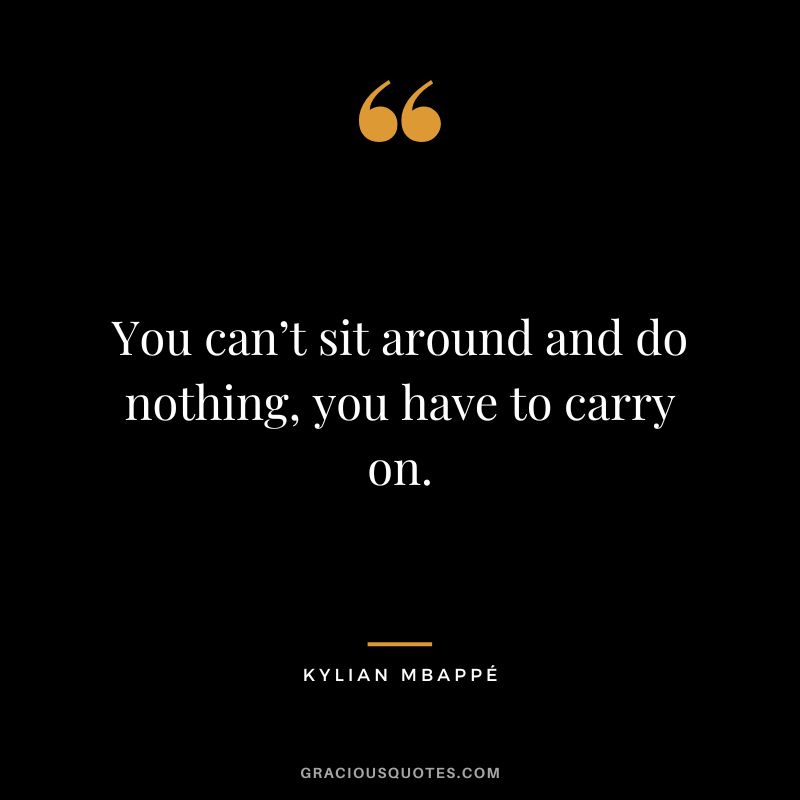 You can’t sit around and do nothing, you have to carry on.