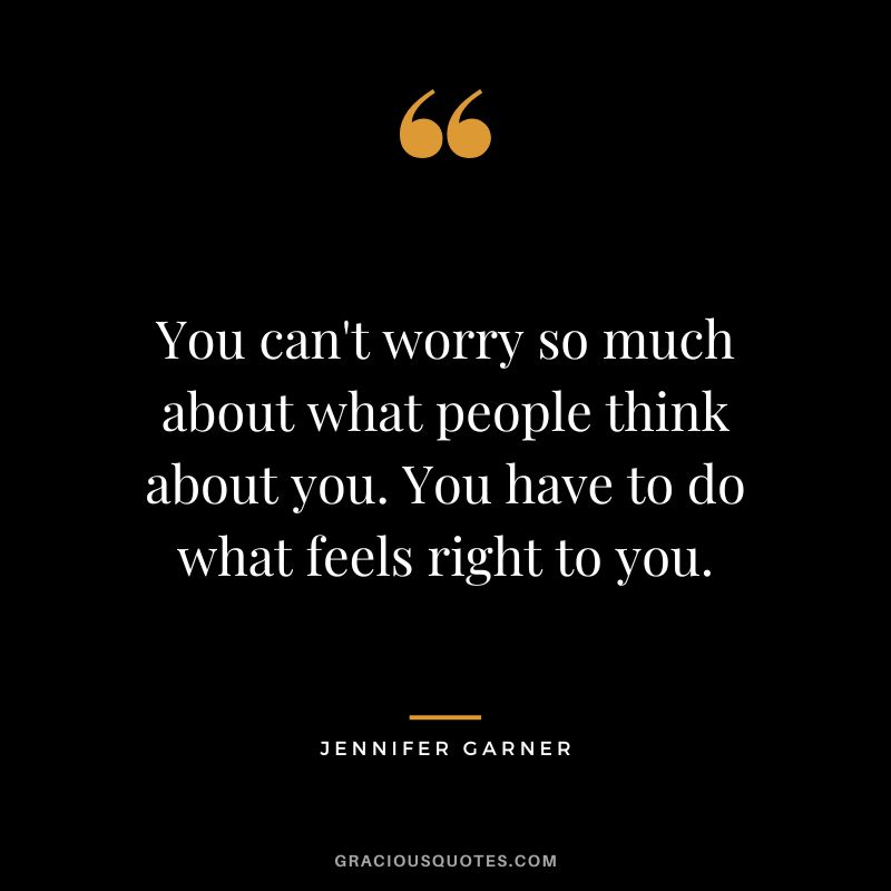 You can't worry so much about what people think about you. You have to do what feels right to you.